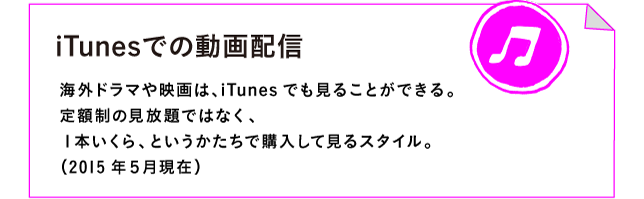 iTunesでの動画配信

海外ドラマや映画は、iTunesでも見ることができる。
定額制の見放題ではなく、
１本いくら、というかたちで購入して見るスタイル。
（2015年５月現在）
