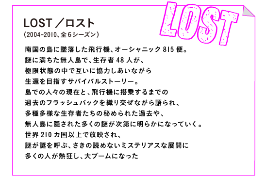 LOST／ロスト（2004-2010、全６シーズン）

南国の島に墜落した飛行機、オーシャニック815便。
謎に満ちた無人島で、生存者48人が、
極限状態の中で互いに協力しあいながら
生還を目指すサバイバルストーリー。
島での人々の現在と、飛行機に搭乗するまでの
過去のフラッシュバックを織り交ぜながら語られ、
多種多様な生存者たちの秘められた過去や、
無人島に隠された多くの謎が次第に明らかになっていく。
世界210カ国以上で放映され、
謎が謎を呼ぶ、さきの読めないミステリアスな展開に
多くの人が熱狂し、大ブームになった。