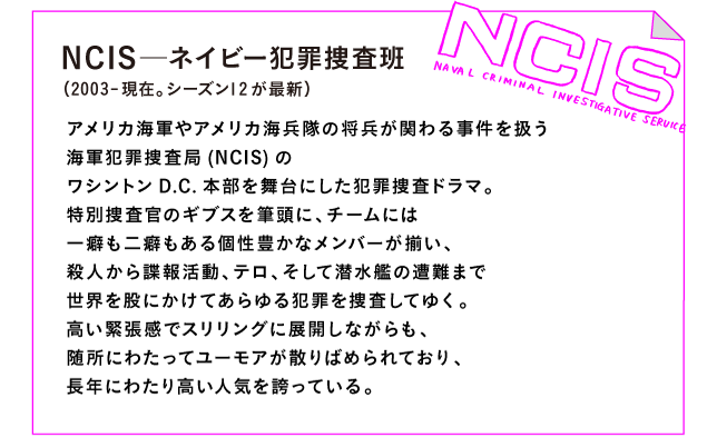 NCIS─ネイビー犯罪捜査班　（2003-現在。シーズン12が最新）

アメリカ海軍やアメリカ海兵隊の将兵が関わる事件を扱う
海軍犯罪捜査局(NCIS)の
ワシントンD.C.本部を舞台にした犯罪捜査ドラマ。
特別捜査官のギブスを筆頭に、チームには
一癖も二癖もある個性豊かなメンバーが揃い、
殺人から諜報活動、テロ、そして潜水艦の遭難まで
世界を股にかけてあらゆる犯罪を捜査してゆく。
高い緊張感でスリリングに展開しながらも、
随所にわたってユーモアが散りばめられており、
長年にわたり高い人気を誇っている。