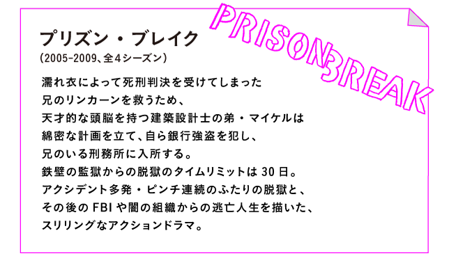 プリズン・ブレイク（2005-2009、全４シーズン）

濡れ衣によって死刑判決を受けてしまった
兄のリンカーンを救うため、
天才的な頭脳を持つ建築設計士の弟・マイケルは
綿密な計画を立て、自ら銀行強盗を犯し、
兄のいる刑務所に入所する。
鉄壁の監獄からの脱獄のタイムリミットは30日。
アクシデント多発・ピンチ連続のふたりの脱獄と、
その後のFBIや闇の組織からの逃亡人生を描いた、
スリリングなアクションドラマ。