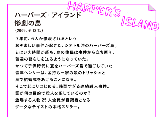ハーバーズ・アイランド 惨劇の島
（2009、全13話）

７年前、６人が惨殺されるという
おぞましい事件が起きた、シアトル沖のハーバーズ島。
とはいえ時間が経ち、島の住民は事件から立ち直り、
普通の暮らしを送るようになっていた。
かつて子供時代に夏をハーバーズ島で過ごしていた
青年ヘンリーは、金持ち一家の娘のトリッシュと
島で結婚式をあげることになる。
そこで起こりはじめる、残酷すぎる連続殺人事件。
誰が何の目的で殺人を犯しているのか？
登場する人物25人全員が容疑者となる
ダークなテイストの本格スリラー。
