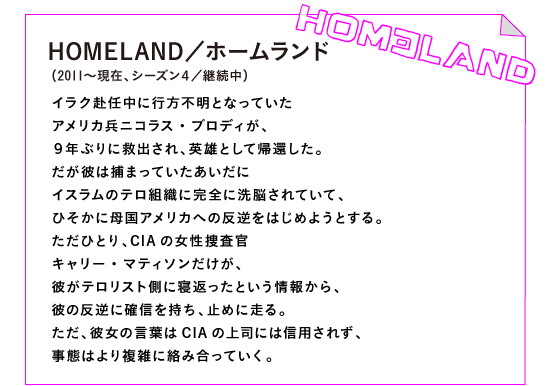 HOMELAND／ホームランド（2011年～現在、シーズン４／継続中）

イラク赴任中に行方不明となっていた
アメリカ兵ニコラス・ブロディが、
９年ぶりに救出され、英雄として帰還した。
だが彼は捕まっていたあいだに
イスラムのテロ組織に完全に洗脳されていて、
ひそかに母国アメリカへの反逆をはじめようとする。
ただひとり、CIAの女性捜査官
キャリー・マティソンだけが、
彼がテロリスト側に寝返ったという情報から、
彼の反逆に確信を持ち、止めに走る。
ただ、彼女の言葉はCIAの上司には信用されず、
事態はより複雑に絡み合っていく。