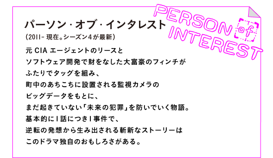 パーソン・オブ・インタレスト（2011-現在。シーズン４が最新）

元CIAエージェントのリースと
ソフトウェア開発で財をなした大富豪のフィンチが
ふたりでタッグを組み、
町中のあちこちに設置される監視カメラの
ビッグデータをもとに、
まだ起きていない「未来の犯罪」を防いでいく物語。
基本的に１話につき１事件で、
逆転の発想から生み出される斬新なストーリーは
このドラマ独自のおもしろさがある。