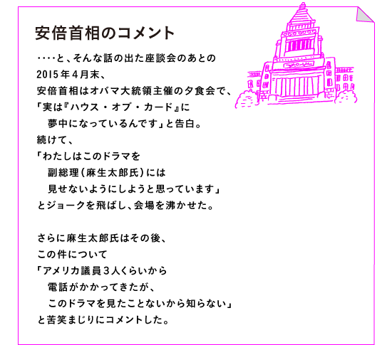 ◎安倍首相のコメント

‥‥と、そんな話の出た座談会のあとの
2015年４月末、
安倍首相はオバマ大統領主催の夕食会で、
「実は『ハウス・オブ・カード』に
　夢中になっているんです」と告白。
続けて、
「わたしはこのドラマを
　副総理（麻生太郎氏）には
　見せないようにしようと思っています」
とジョークを飛ばし、会場を沸かせた。

さらに麻生太郎氏はその後、
この件について
「アメリカ議員３人くらいから
　電話がかかってきたが、
　このドラマを見たことないから知らない」
と苦笑まじりにコメントした。