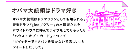 ◎オバマ大統領はドラマ好き

オバマ大統領はドラマファンとしても知られる。
音楽ドラマ『glee／グリー』の出演者たちを
ホワイトハウスに呼んでライブをしてもらったり
『ハウス・オブ・カード』について
「ツイッターでネタバレを書かないでほしい」と
ツイートしたりした。