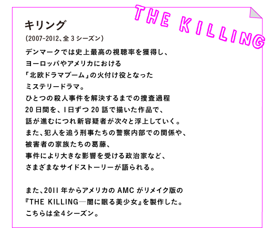 キリング（2007-2012、全3シーズン）

デンマークでは史上最高の視聴率を獲得し、
ヨーロッパやアメリカにおける
「北欧ドラマブーム」の火付け役となった
ミステリードラマ。
ひとつの殺人事件を解決するまでの捜査過程
20日間を、１日ずつ20話で描いた作品で、
話が進むにつれ新容疑者が次々と浮上していく。
また、犯人を追う刑事たちの警察内部での関係や、
被害者の家族たちの葛藤、
事件により大きな影響を受ける政治家など、
さまざまなサイドストーリーが語られる。

また、2011年からアメリカのAMCがリメイク版の
『THE KILLING─闇に眠る美少女』を製作した。
こちらは全４シーズン。