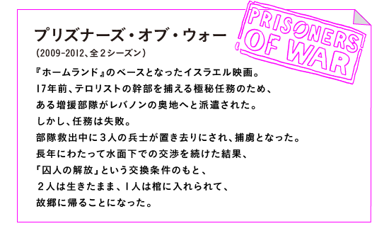 プリズナーズ・オブ・ウォー（2009-2012、全２シーズン）

『ホームランド』のベースとなったイスラエル映画。
17年前、テロリストの幹部を捕える極秘任務のため、
ある増援部隊がレバノンの奥地へと派遣された。
しかし、任務は失敗。
部隊救出中に３人の兵士が置き去りにされ、捕虜となった。
長年にわたって水面下での交渉を続けた結果、
「囚人の解放」という交換条件のもと、
２人は生きたまま、１人は棺に入れられて、
故郷に帰ることになった。