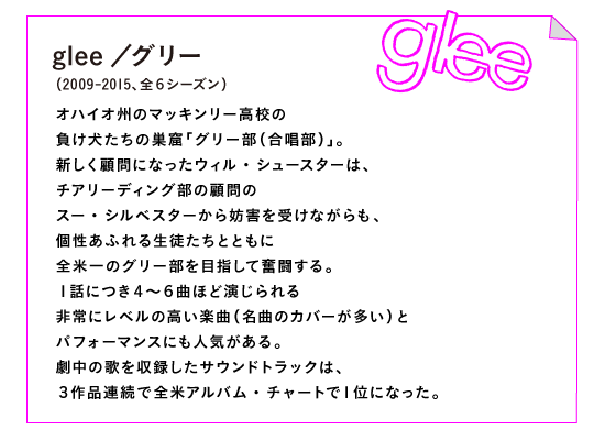 glee／グリー（2009-2015、全６シーズン）

オハイオ州のマッキンリー高校の
負け犬たちの巣窟「グリー部（合唱部）」。
新しく顧問になったウィル・シュースターは、
チアリーディング部の顧問の
スー・シルベスターから妨害を受けながらも、
個性あふれる生徒たちとともに
全米一のグリー部を目指して奮闘する。
１話につき４～６曲ほど演じられる
非常にレベルの高い楽曲（名曲のカバーが多い）と
パフォーマンスにも人気がある。
劇中の歌を収録したサウンドトラックは、
３作品連続で全米アルバム・チャートで１位になった。