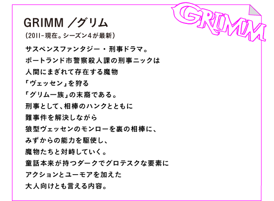 GRIMM／グリム（2011-現在。シーズン４が最新）

サスペンスファンタジー・刑事ドラマ。
ポートランド市警察殺人課の刑事ニックは
人間にまぎれて存在する魔物
「ヴェッセン」を狩る
「グリム一族」の末裔である。
刑事として、相棒のハンクとともに
難事件を解決しながら
狼型ヴェッセンのモンローを裏の相棒に、
みずからの能力を駆使し、
魔物たちと対峙していく。
童話本来が持つダークでグロテスクな要素に
アクションとユーモアを加えた
大人向けとも言える内容。