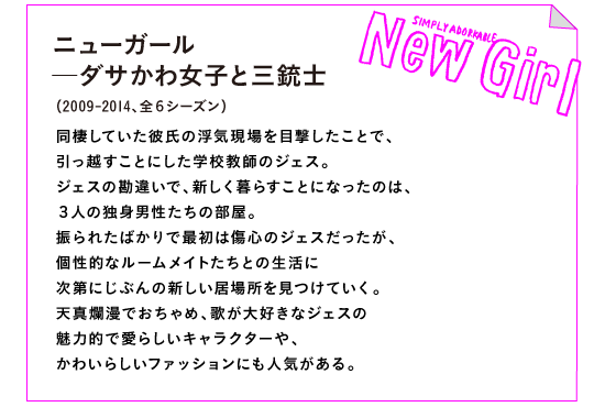 ニューガール─ダサかわ女子と三銃士　【ロゴ：New Girl】
（2011-現在。シーズン５が最新）

同棲していた彼氏の浮気現場を目撃したことで、
引っ越すことにした学校教師のジェス。
ジェスの勘違いで、新しく暮らすことになったのは、
３人の独身男性たちの部屋。
振られたばかりで最初は傷心のジェスだったが、
個性的なルームメイトたちとの生活に
次第にじぶんの新しい居場所を見つけていく。
天真爛漫でおちゃめ、歌が大好きなジェスの
魅力的で愛らしいキャラクターや、
かわいらしいファッションにも人気がある。