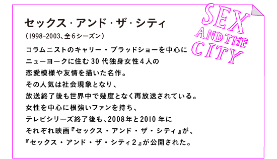 セックス・アンド・ザ・シティ（1998-2003、全６シーズン）

コラムニストのキャリー・ブラッドショーを中心に
ニューヨークに住む30代独身女性４人の
恋愛模様や友情を描いた名作。
その人気は社会現象となり、
放送終了後も世界中で幾度となく再放送されている。
女性を中心に根強いファンを持ち、
テレビシリーズ終了後も、2008年と2010年に
それぞれ映画『セックス・アンド・ザ・シティ』が、
『セックス・アンド・ザ・シティ２』が公開された。