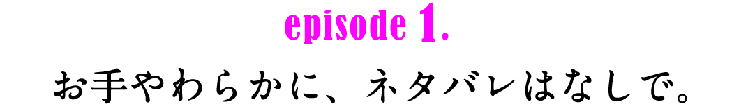 episode1.お手やわらかに、ネタバレはなしで。