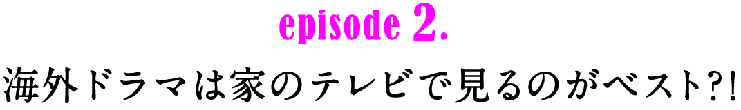 episode2.　海外ドラマは家のテレビで見るのがベスト?!