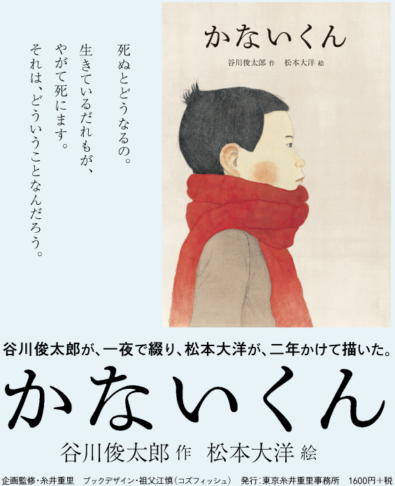 谷川俊太郎が、一夜で綴り、松本大洋が、二年かけて描いた。　かないくん 谷川俊太郎・作 松本大洋・絵　企画監修・糸井重里　ブックデザイン・祖父江慎（コズフィッシュ）　発行：東京糸井重里事務所　1600円＋税