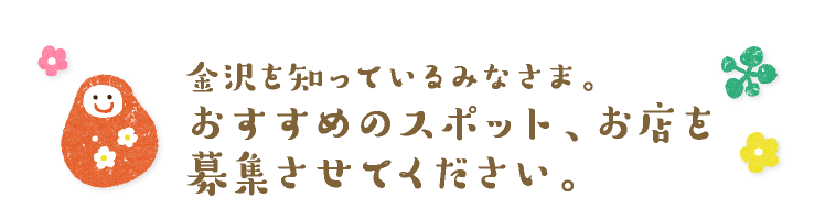 金沢を知っているみなさまへ。
おすすめのスポット、お店を
募集させてください。