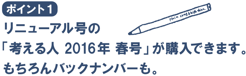 ポイント１
リニューアル号の
「考える人　2016年　春号」が購入できます。
もちろんバックナンバーも。