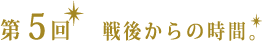 第５回　戦後からの時間。