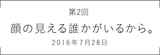 第2回 顔の見える誰かがいるから。2016年7月28日