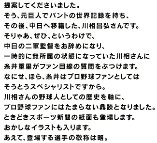 糸井重里と古くから交流のある 元野球記者のフリーライターさんで、 「こういうやつが、いたんだよ。」にも 登場してくださった赤坂英一さんが、 「川相に会いませんか？」と 提案してくださいました。 そう、元巨人でバントの世界記録を持ち、 その後、中日へ移籍した、川相昌弘さんです。 そりゃあ、ぜひ、というわけで、 中日の二軍監督をお辞めになり、 一時的に無所属の状態になっていた川相さんに 糸井重里がファン目線の質問をぶつけます。 なにせ、ほら、糸井はプロ野球ファンとしては そうとうスペシャリストですから。 川相さんの野球人としての歴史を軸に、 プロ野球ファンにはたまらない鼎談となりました。 ときどきスポーツ新聞の紙面も登場します。 おかしなイラストも入ります。 あえて、登場する選手の敬称は略。