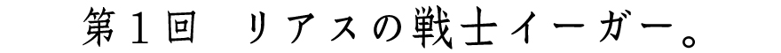 第１回　リアスの戦士イーガー。