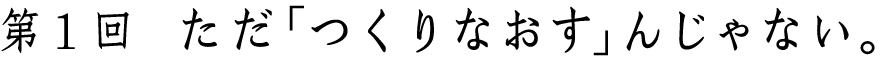 第１回
ただ「つくりなおす」んじゃない。