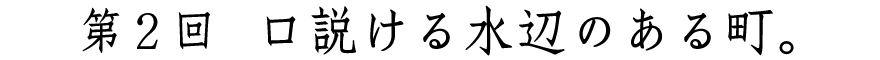 第２回
口説ける水辺のある町。