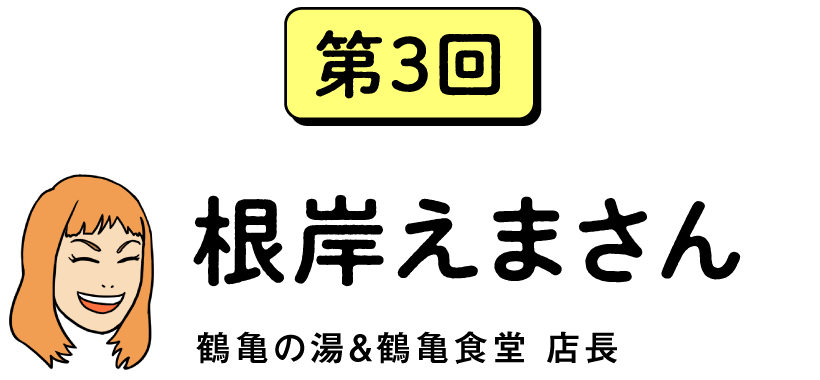 第３回　根岸えまさん　鶴亀の湯＆鶴亀食堂　店長