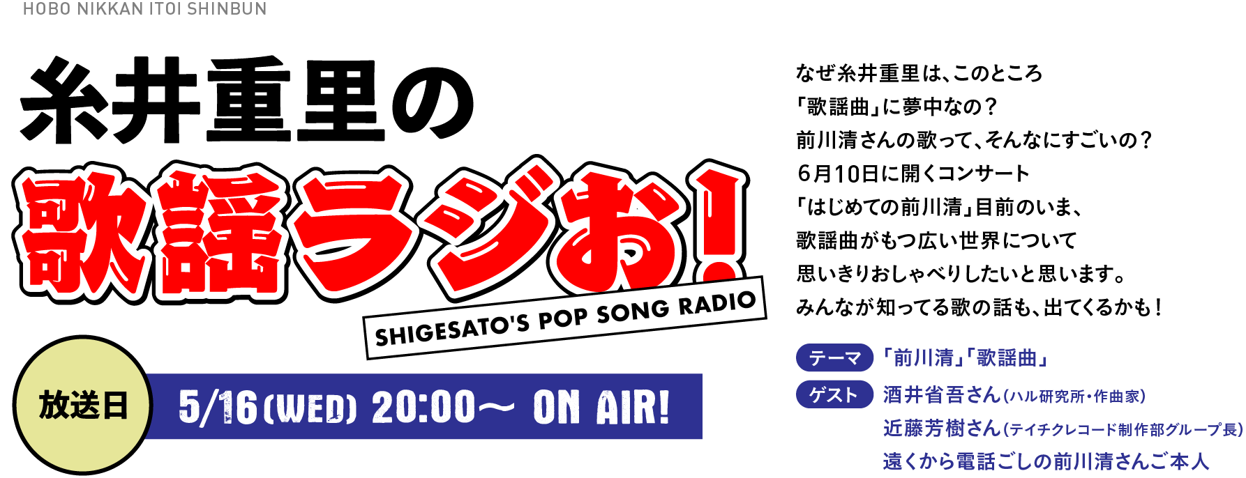 糸井重里の歌謡ラジお！
      なぜ糸井重里は、このところ「歌謡曲」に夢中なの？　前川清さんの歌って、そんなにすごいの？　６月10日に開くコンサート「はじめての前川清」目前のいま、歌謡曲がもつ広い世界について思いきりおしゃべりしたいと思います。みんなが知ってる歌の話も、出てくるかも！テーマ：「前川清」「歌謡曲」ゲスト：酒井省吾さん（ハル研究所・作曲家）、近藤芳樹さん（テイチクレコード制作部グループ長）、遠くから電話ごしの前川清さんご本人