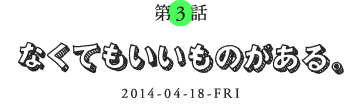 第3話 なくてもいいものがある。 2014-04-14-FRI