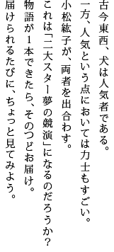 古今東西、犬は人気者である。一方、人気という点においては力士もすごい。小松紘子が、両者を出合わす。これは「二大スター夢の競演」になるのだろうか？物語が１本できたら、そのつどお届け。届けられるたびに、ちょっと見てみよう。