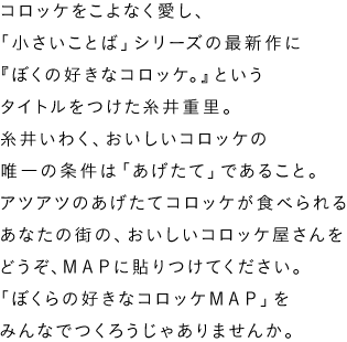 「コロッケをこよなく愛し、「小さいことば」シリーズの最新作に『ぼくの好きなコロッケ。』というタイトルをつけた糸井重里。糸井いわく、おいしいコロッケの唯一の条件は「あげたて」であること。アツアツのあげたてコロッケが食べられる
あなたの街の、おいしいコロッケ屋さんをどうぞ、ＭＡＰに貼りつけてください。「ぼくらの好きなコロッケＭＡＰ」をみんなでつくろうじゃありませんか。