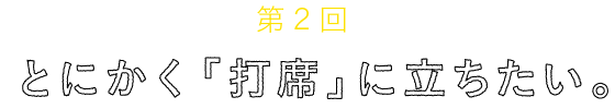 
	第２回
	とにかく「打席」に立ちたい。