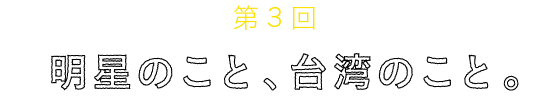 
	第３回
	明星のこと、台湾のこと。