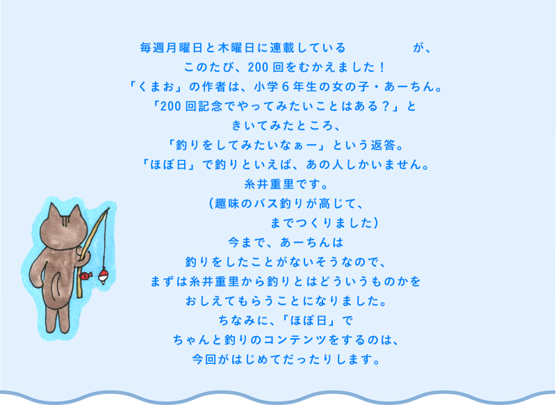 毎週月曜日と木曜日に連載している「くまお」が、このたび、200回をむかえました!
「くまお」の作者は、小学6年生の女の子・あーちん。
「200回記念でやってみたいことはある?」ときいてみたところ、「釣りをしてみたいなぁー」という返答。
「ほぼ日」で釣りといえば、あの人しかいません。
糸井重里です。
(趣味のバス釣りが高じて、釣りのゲームまでつくりました)
今まで、あーちんは釣りをしたことがないそうなので、まずは糸井重里から釣りとはどういうものかをおしえてもらうことになりました。
ちなみに、「ほぼ日」でちゃんと釣りのコンテンツをするのは、今回がはじめてだったりします。