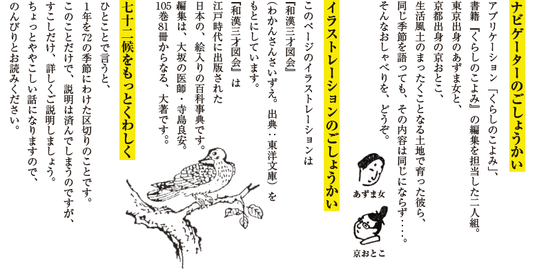 ■ごしょうかい【あずま女に京おとこ】アプリケーション「くらしのこよみ」、書籍『くらしのこよみ』の編集を担当した二人組。東京出身のあずま女と、京都出身の京おとこ、生活風土のまったくことなる土地で育った彼ら、同じ季節を語っても、その内容は同じにならず‥‥。そんなおしゃべりを、どうぞ。■イラストレーションの■ごしょうかいこのページのイラストレーションは『和漢三才図会』（わかんさんさいずえ。出典：東洋文庫）をもとにしています。『和漢三才図会』は江戸時代に出版された日本の、絵入りの百科事典です。編集は、大坂の医師・寺島良安。105巻81冊からなる、大著です。■七十二候をもっとくわしくひとことで言うと、１年を72の季節にわけた区切りのことです。このことだけで、説明は済んでしまうのですが、すこしだけ、詳しくご説明しましょう。ちょっとややこしい話になりますので、のんびりとお読みください。