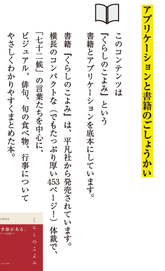 アプリケーションと書籍のごしょうかい。このコンテンツは『くらしのこよみ』という書籍とアプリケーションを底本にしています。書籍『くらしのこよみ』は、平凡社から発売されています。横長のコンパクトな（でもたっぷり厚い453ページ！）体裁で、「七十二候」の言葉たちを中心に、ビジュアル、俳句、旬の食べ物、行事についてやさしくわかりやすくまとめた本。