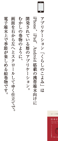 アプリケーション「くらしのこよみ」はiPhone、iPad、Android搭載の携帯端末向けに開発されている暦のアプリケーション。むかしの巻物のように、画面を右から左へとスクロールしてゆく仕立てで。電子端末上で季節が楽しめる絵巻物です。