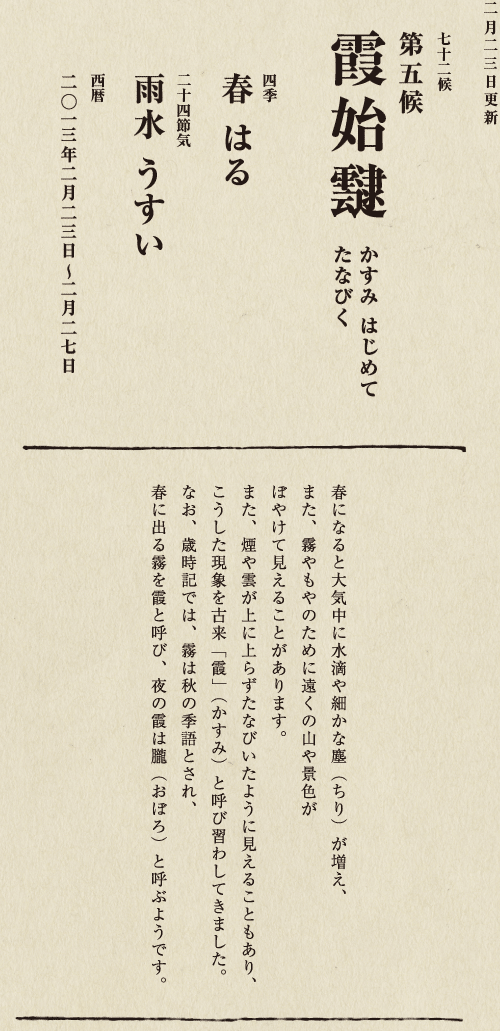 七十二候【第七十一候　水沢腹堅　さわみず　こおりつめる】
四季【冬　ふゆ】
二十四節気【大寒　だいかん】
西暦【2013年１月25日～１月29日】
沢の水に厚く氷が張っている、そんな風景は、
日本人に一年のうちでいちばん寒い季節にいることを
思い起こさせてくれます。
ニュースで、最低気温の記録が聞かれるのも
この時節が多いようです。
とはいえ、日も少しずつ長くなってきました。
春の足音も遠からず。
あとは暖かくなるのを待つばかりです。