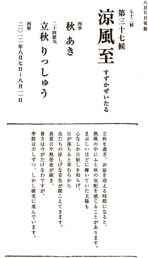 四季【秋　あき】二十四節気【立秋　りっしゅう】西暦【2012年８月７日～８月11日】
七十二候【第三十七候　涼風至　すずかぜいたる】立秋を過ぎ、お盆を迎える時期になると、熱風の中にふと秋の気配を感じることがあります。まぶしいほどに輝いていた太陽も心なしか日射しを和らげ、日が落ちると草むらから虫たちの涼しげな音色が聞こえてきます。真夏日や熱帯夜が続き、
暑さは今がたけなわですが、季節は少しずつ、しかし確実に進んでいます。