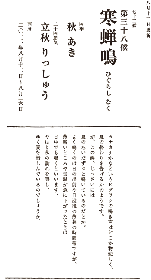 四季【秋　あき】二十四節気【立秋　りっしゅう】西暦【2012年８月７日～８月11日】
七十二候【第三十七候　涼風至　すずかぜいたる】立秋を過ぎ、お盆を迎える時期になると、熱風の中にふと秋の気配を感じることがあります。まぶしいほどに輝いていた太陽も心なしか日射しを和らげ、日が落ちると草むらから虫たちの涼しげな音色が聞こえてきます。真夏日や熱帯夜が続き、
暑さは今がたけなわですが、季節は少しずつ、しかし確実に進んでいます。