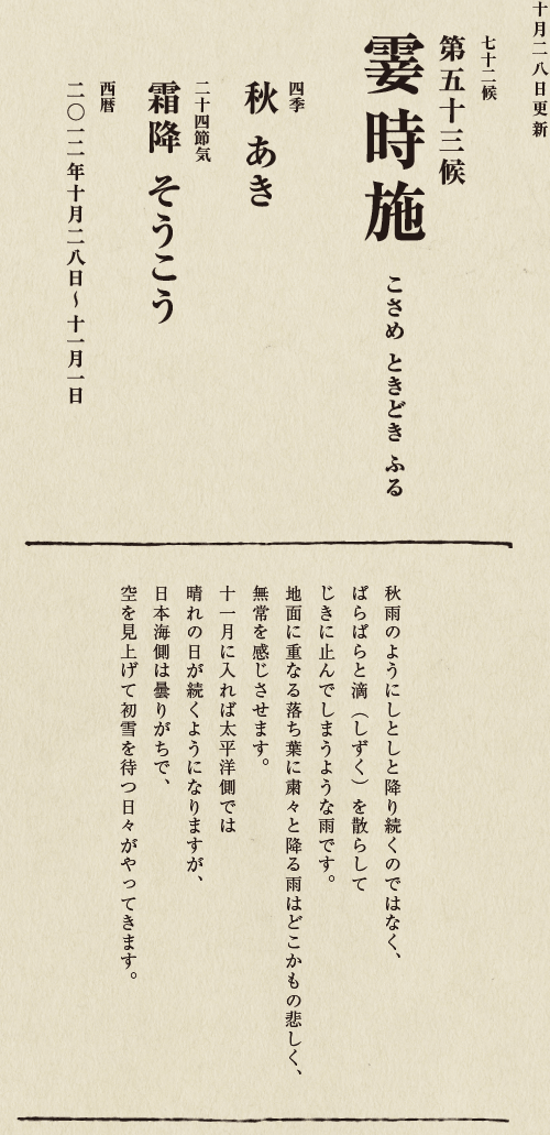 七十二候【第五十候　菊花開　きくの　はな　ひらく】

各地で菊の品評会や菊まつりが開かれる頃です。
旧暦九月九日は重陽（ちょうよう）の節句。
別名「菊の節句」といい、中国ではこの日、
菊の花を浸した菊花酒で不老長寿を祝う習慣がありました。
それが平安時代に日本へ伝わり、
宮中では高貴な人々が菊花酒を飲みながら
歌を詠み花を競う「菊合わせ」を楽しみました。
菊の花に真綿をかぶせて夜露と香りを移しとる
「被綿」（きせわた）という風雅な習わしも知られています。