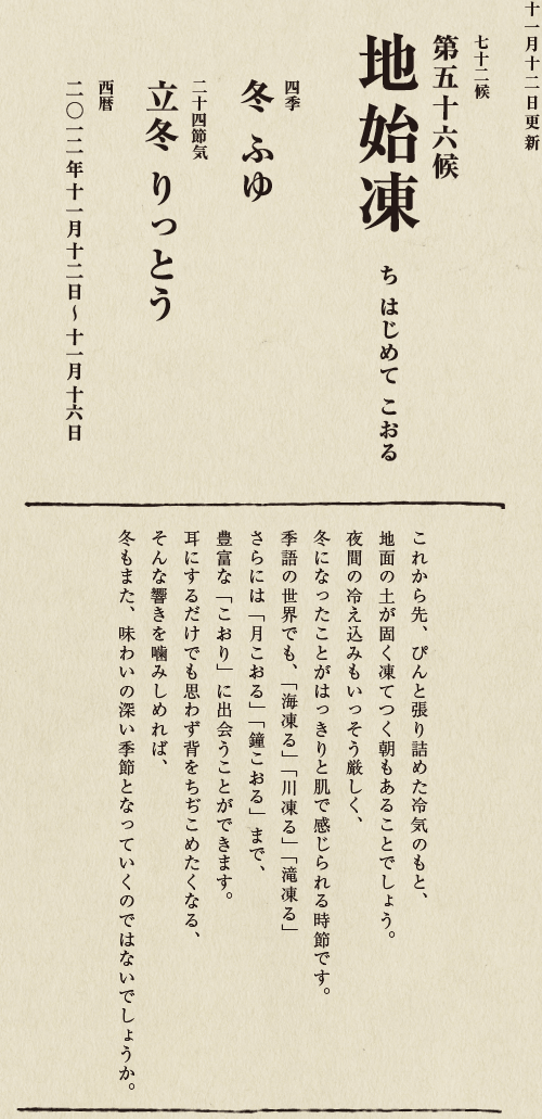 七十二候【第五十候　菊花開　きくの　はな　ひらく】

各地で菊の品評会や菊まつりが開かれる頃です。
旧暦九月九日は重陽（ちょうよう）の節句。
別名「菊の節句」といい、中国ではこの日、
菊の花を浸した菊花酒で不老長寿を祝う習慣がありました。
それが平安時代に日本へ伝わり、
宮中では高貴な人々が菊花酒を飲みながら
歌を詠み花を競う「菊合わせ」を楽しみました。
菊の花に真綿をかぶせて夜露と香りを移しとる
「被綿」（きせわた）という風雅な習わしも知られています。