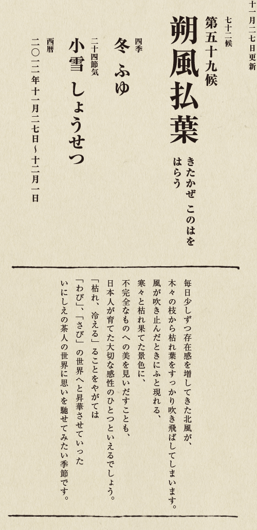 七十二候【第五十候　菊花開　きくの　はな　ひらく】

各地で菊の品評会や菊まつりが開かれる頃です。
旧暦九月九日は重陽（ちょうよう）の節句。
別名「菊の節句」といい、中国ではこの日、
菊の花を浸した菊花酒で不老長寿を祝う習慣がありました。
それが平安時代に日本へ伝わり、
宮中では高貴な人々が菊花酒を飲みながら
歌を詠み花を競う「菊合わせ」を楽しみました。
菊の花に真綿をかぶせて夜露と香りを移しとる
「被綿」（きせわた）という風雅な習わしも知られています。