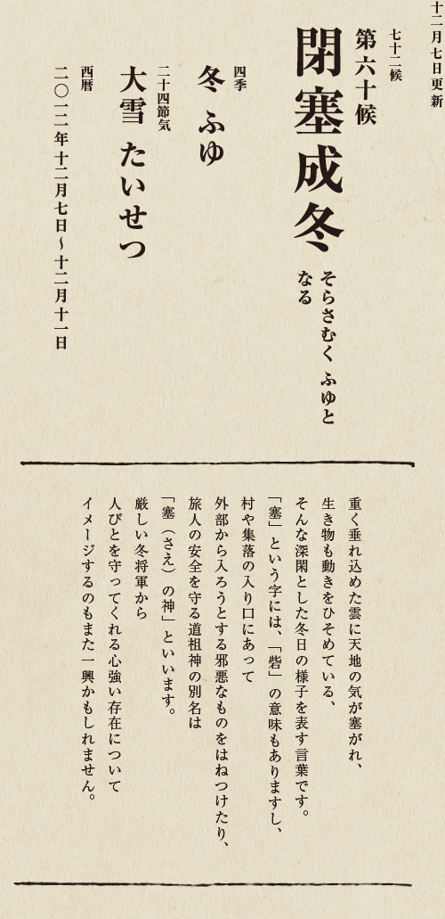 七十二候【第五十候　菊花開　きくの　はな　ひらく】

各地で菊の品評会や菊まつりが開かれる頃です。
旧暦九月九日は重陽（ちょうよう）の節句。
別名「菊の節句」といい、中国ではこの日、
菊の花を浸した菊花酒で不老長寿を祝う習慣がありました。
それが平安時代に日本へ伝わり、
宮中では高貴な人々が菊花酒を飲みながら
歌を詠み花を競う「菊合わせ」を楽しみました。
菊の花に真綿をかぶせて夜露と香りを移しとる
「被綿」（きせわた）という風雅な習わしも知られています。