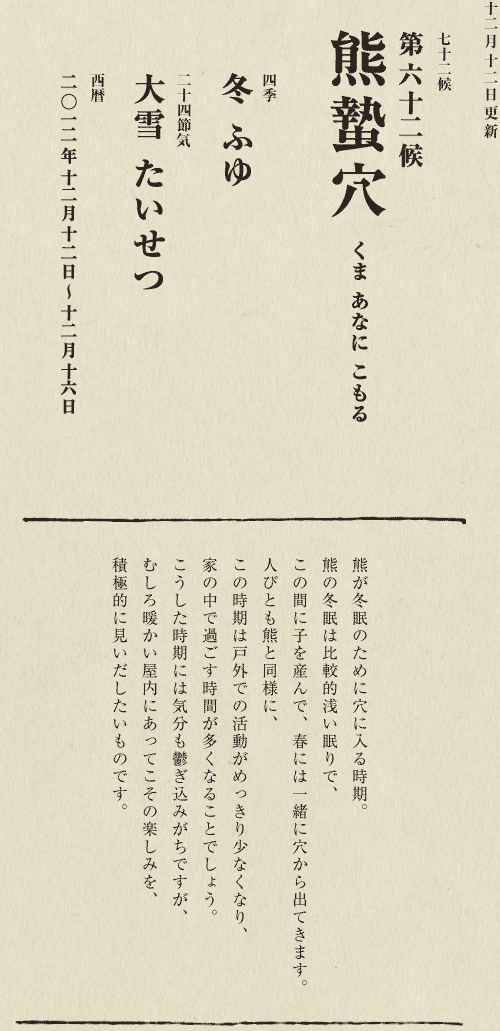 七十二候【第五十候　菊花開　きくの　はな　ひらく】

各地で菊の品評会や菊まつりが開かれる頃です。
旧暦九月九日は重陽（ちょうよう）の節句。
別名「菊の節句」といい、中国ではこの日、
菊の花を浸した菊花酒で不老長寿を祝う習慣がありました。
それが平安時代に日本へ伝わり、
宮中では高貴な人々が菊花酒を飲みながら
歌を詠み花を競う「菊合わせ」を楽しみました。
菊の花に真綿をかぶせて夜露と香りを移しとる
「被綿」（きせわた）という風雅な習わしも知られています。