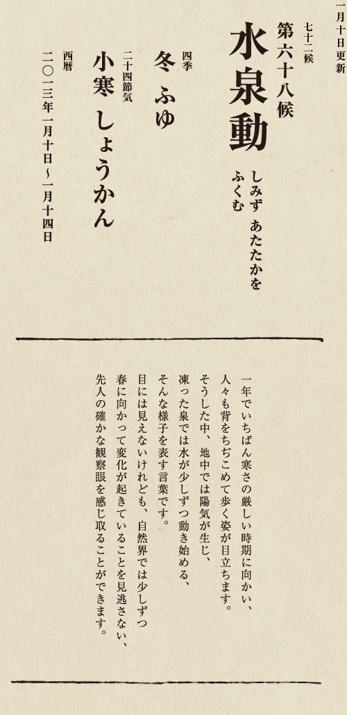 七十二候【第五十候　菊花開　きくの　はな　ひらく】

各地で菊の品評会や菊まつりが開かれる頃です。
旧暦九月九日は重陽（ちょうよう）の節句。
別名「菊の節句」といい、中国ではこの日、
菊の花を浸した菊花酒で不老長寿を祝う習慣がありました。
それが平安時代に日本へ伝わり、
宮中では高貴な人々が菊花酒を飲みながら
歌を詠み花を競う「菊合わせ」を楽しみました。
菊の花に真綿をかぶせて夜露と香りを移しとる
「被綿」（きせわた）という風雅な習わしも知られています。