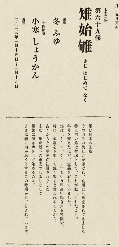 七十二候【第五十候　菊花開　きくの　はな　ひらく】

各地で菊の品評会や菊まつりが開かれる頃です。
旧暦九月九日は重陽（ちょうよう）の節句。
別名「菊の節句」といい、中国ではこの日、
菊の花を浸した菊花酒で不老長寿を祝う習慣がありました。
それが平安時代に日本へ伝わり、
宮中では高貴な人々が菊花酒を飲みながら
歌を詠み花を競う「菊合わせ」を楽しみました。
菊の花に真綿をかぶせて夜露と香りを移しとる
「被綿」（きせわた）という風雅な習わしも知られています。