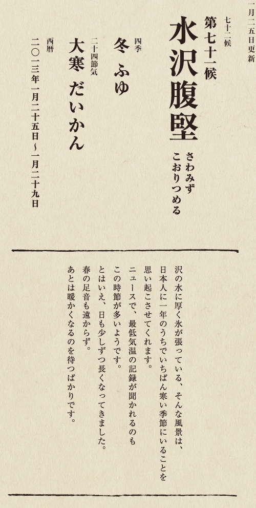 七十二候【第七十一候　水沢腹堅　さわみず　こおりつめる】
四季【冬　ふゆ】
二十四節気【大寒　だいかん】
西暦【2013年１月25日～１月29日】
沢の水に厚く氷が張っている、そんな風景は、
日本人に一年のうちでいちばん寒い季節にいることを
思い起こさせてくれます。
ニュースで、最低気温の記録が聞かれるのも
この時節が多いようです。
とはいえ、日も少しずつ長くなってきました。
春の足音も遠からず。
あとは暖かくなるのを待つばかりです。