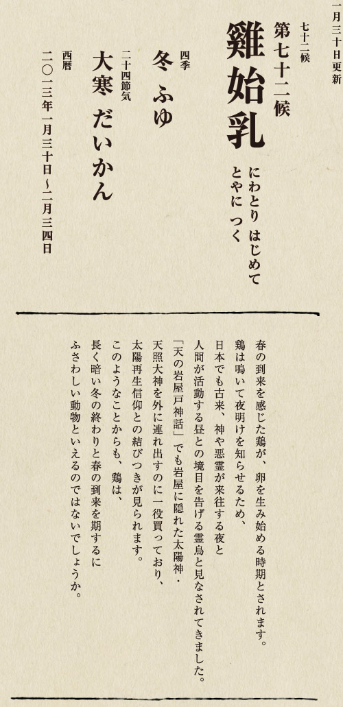 七十二候【第七十一候　水沢腹堅　さわみず　こおりつめる】
四季【冬　ふゆ】
二十四節気【大寒　だいかん】
西暦【2013年１月25日～１月29日】
沢の水に厚く氷が張っている、そんな風景は、
日本人に一年のうちでいちばん寒い季節にいることを
思い起こさせてくれます。
ニュースで、最低気温の記録が聞かれるのも
この時節が多いようです。
とはいえ、日も少しずつ長くなってきました。
春の足音も遠からず。
あとは暖かくなるのを待つばかりです。