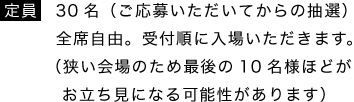 定員／30名（ご応募いただいてからの抽選）全席自由。受付順に入場いただきます。（狭い会場のため最後の10名様ほどがお立ち見になる可能性があります）